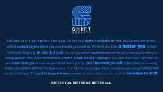 F a i l u r e i s n ’ t a n o p t i o n f o r y o u . But here, you’ll make a mistake or two. You’ll sweat, and stretch,
and be pushed beyond where you ever thought you could go. We force you to be a better you, a more
innovative, inspiring, impactful you. You won’t just perform, you’ll transcend. All we ask is that you be willing to
take gargantuan risks, chase insane dreams, creat e mo n u men t al ch an g e , have each other’s back. And listen to
your heart and gut as much as your head. When you do, you’ll transform yourself, inspire others, do amazing
things, and, yes, have some fun. That’s how we turn a t i n y r i p p l e into a r o g u e w a v e . Vulnerability equals victory. Fearlessness
equals fruitfulness. The world’s biggest issues can and will be solved by e n t r e p r e n e u r s with the courage to shift.
BETTER YOU. BETTER US. BETTER ALL.
 