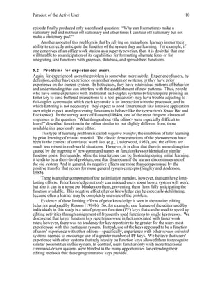 Paradox of the Active User

10

episode finally produced only a confused question: “Why can I sometimes make a
stationary pad and not tear off stationary and other times I can tear off stationary but not
make a stationary pad?”
Another aspect of this problem is that by relying on metaphors, learners impair their
ability to correctly anticipate the function of the system they are learning. For example, if
one conceives of an office work station as a super-typewriter, then it is doubtful that one
will tumble to an anticipation of its capabilities for formatting alternate fonts or for
integrating text functions with graphics, database, and spreadsheet functions.
5.2 Problems for experienced users.
Again, for experienced users the problem is somewhat more subtle. Experienced users, by
definition, either have experience on another system or systems, or they have prior
experience on the current system. In both cases, they have established patterns of behavior
and understanding that can interfere with the establishment of new patterns. Thus, people
who have some experience with traditional half-duplex systems (which require pressing an
Enter key to send buffered interactions to a host processor) may have trouble adjusting to
full-duplex systems (in which each keystroke is an interaction with the processor, and in
which Entering is not necessary): they expect to need Enter (much like a novice application
user might expect word processing functions to behave like the typewriter's Space Bar and
Backspace). In the survey work of Rosson (1984b), one of the most frequent classes of
responses to the question “What things about <the editor> were especially difficult to
learn?” described functions in the editor similar to, but slightly different from, those
available in a previously used editor.
This type of learning problem is called negative transfer, the inhibition of later learning
by prior learning of related material. The classic demonstrations of the phenomenon have
been in the context of unrelated word lists (e.g., Underwood, 1957), and the effects are
much less robust in real-world situations. However, it is clear that there is some disruption
caused by the mapping of new command names or function keys to identical or similar
function goals. Fortunately, while the interference can be frustrating during initial learning,
it tends to be a short-lived problem, one that disappears if the learner discontinues use of
the old system. And in general, its negative effects are more than compensated by the
positive transfer that occurs for more general system concepts (Singley and Anderson,
1985).
There is another component of the assimilation paradox, however, that can have longlasting effects. Prior knowledge not only can mislead users about how a system will work,
but also it can in a sense put blinders on them, preventing them from fully anticipating the
function available. This negative effect of prior knowledge can be especially debilitating,
because often a learner may be completely unaware of the problem.
Evidence of these limiting effects of prior knowledge is seen in the routine editing
behavior analyzed by Rosson (1984b). So, for example, one feature of the editor used by
individuals in this study is a set of program function (PF) keys that can be used to speed up
editing activities through assignment of frequently used functions to single keypresses. We
discovered that larger function key repertoires were in fact associated with faster work
rates; however, there was no tendency for key repertoire to be greater for the users most
experienced with this particular system. Instead, use of the keys appeared to be a function
of users' experience with other editors—specifically, experience with other screen-oriented
systems seemed to encourage use of a greater number of PF keys. We believe that users'
experience with other systems that rely heavily on function keys allowed them to recognize
similar possibilities in this system. In contrast, users familiar only with more traditional
command-driven systems were blinded to the many opportunities for extending their
editing methods that these programmable keys provide.

 
