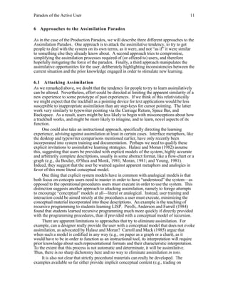 Paradox of the Active User

11

6 Approaches to the Assimilation Paradox
As in the case of the Production Paradox, we will describe three different approaches to the
Assimilation Paradox. One approach is to attack the assimilative tendency, to try to get
people to deal with the system on its own terms, as it were, and not “as if” it were similar
to something else they already know about. A second approach tries to compromise,
simplifying the assimilation processes required of (or offered to) users, and therefore
hopefully mitigating the force of the paradox. Finally, a third approach manipulates the
assimilative opportunities for the user, deliberately highlighting inconsistencies between the
current situation and the prior knowledge engaged in order to stimulate new learning.
6.1 Attacking Assimilation
As we remarked above, we doubt that the tendency for people to try to learn assimilatively
can be altered. Nevertheless, effort could be directed at limiting the apparent similarity of a
new experience to some prototype of past experiences. If we think of this relativistically
we might expect that the trackball as a pointing device for text applications would be less
susceptible to inappropriate assimilation than are step-keys for cursor pointing. The latter
work very similarly to typewriter pointing via the Carriage Return, Space Bar, and
Backspace. As a result, users might be less likely to begin with misconceptions about how
a trackball works, and might be more likely to imagine, and to learn, novel aspects of its
function.
One could also take an instructional approach, specifically directing the learning
experience, advising against assimilation at least in certain cases. Interface metaphors, like
the desktop and typewriter comparisons mentioned earlier, have only recently been
incorporated into system training and documentation. Perhaps we need to qualify these
explicit invitations to assimilative learning strategies. Halasz and Moran (1982) assume
this, suggesting that users be provided with explicit models of the system, highly accurate
and arbitrarily complete descriptions, usually in some abstract format, like a flow-chart or a
graph (e.g., du Boulay, O'Shea and Monk, 1981; Moran, 1981; and Young, 1981).
Indeed, they suggest that the user be warned against apparent metaphors and analogies in
favor of this more literal conceptual model.
One thing that explicit system models have in common with analogical models is that
both focus on concepts users need to master in order to have “understood” the system—as
opposed to the operational procedures users must execute in order to use the system. This
distinction suggests another approach to attacking assimilation, namely to forego attempts
to encourage “conceptual” models at all—literal or analogical. Instead, user training and
interaction could be aimed strictly at the procedures a user must execute, minimizing the
conceptual material incorporated into these descriptions. An example is the teaching of
recursive programming to students learning LISP. Pirolli, Anderson and Farrell (1984)
found that students learned recursive programming much more quickly if directly provided
with the programming procedures, than if provided with a conceptual model of recursion.
There are apparent limitations to approaches that try to eliminate assimilation. For
example, can a designer really provide the user with a conceptual model that does not evoke
assimilation, as advocated by Halasz and Moran? Carroll and Mack (1985) argue that
when such a model is codified in any way (e.g., on paper as a graph or a chart), as it
would have to be in order to function as an instructional tool, its interpretation will require
prior knowledge about such representational formats and their characteristic interpretation.
To the extent that this process is not automatic and determinate, it will be assimilative.
Thus, there is no sharp dichotomy here and no way to eliminate assimilation in toto.
It is also not clear that strictly procedural materials can really be developed. The
examples available so far either provide implicit conceptual content (e.g., trading on

 