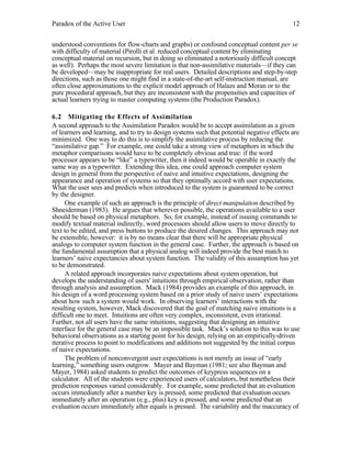Paradox of the Active User

12

understood conventions for flow-charts and graphs) or confound conceptual content per se
with difficulty of material (Pirolli et al. reduced conceptual content by eliminating
conceptual material on recursion, but in doing so eliminated a notoriously difficult concept
as well). Perhaps the most severe limitation is that non-assimilative materials—if they can
be developed—may be inappropriate for real users. Detailed descriptions and step-by-step
directions, such as those one might find in a state-of-the-art self-instruction manual, are
often close approximations to the explicit model approach of Halazs and Moran or to the
pure procedural approach, but they are inconsistent with the propensities and capacities of
actual learners trying to master computing systems (the Production Paradox).
6.2 Mitigating the Effects of Assimilation
A second approach to the Assimilation Paradox would be to accept assimilation as a given
of learners and learning, and to try to design systems such that potential negative effects are
minimized. One way to do this is to simplify the assimilative process by reducing the
“assimilative gap.” For example, one could take a strong view of metaphors in which the
metaphor comparisons would have to be completely obvious and true: if the word
processor appears to be “like” a typewriter, then it indeed would be operable in exactly the
same way as a typewriter. Extending this idea, one could approach computer system
design in general from the perspective of naive and intuitive expectations, designing the
appearance and operation of systems so that they optimally accord with user expectations.
What the user sees and predicts when introduced to the system is guaranteed to be correct
by the designer.
One example of such an approach is the principle of direct manipulation described by
Shneiderman (1983). He argues that wherever possible, the operations available to a user
should be based on physical metaphors. So, for example, instead of issuing commands to
modify textual material indirectly, word processors should allow users to move directly to
text to be edited, and press buttons to produce the desired changes. This approach may not
be extensible, however: it is by no means clear that there will be appropriate physical
analogs to computer system function in the general case. Further, the approach is based on
the fundamental assumption that a physical analog will indeed provide the best match to
learners’ naive expectancies about system function. The validity of this assumption has yet
to be demonstrated.
A related approach incorporates naive expectations about system operation, but
develops the understanding of users' intuitions through empirical observation, rather than
through analysis and assumption. Mack (1984) provides an example of this approach, in
his design of a word processing system based on a prior study of naive users’ expectations
about how such a system would work. In observing learners’ interactions with the
resulting system, however, Mack discovered that the goal of matching naive intuitions is a
difficult one to meet. Intuitions are often very complex, inconsistent, even irrational.
Further, not all users have the same intuitions, suggesting that designing an intuitive
interface for the general case may be an impossible task. Mack’s solution to this was to use
behavioral observations as a starting point for his design, relying on an empirically-driven
iterative process to point to modifications and additions not suggested by the initial corpus
of naive expectations.
The problem of nonconvergent user expectations is not merely an issue of “early
learning,” something users outgrow. Mayer and Bayman (1981; see also Bayman and
Mayer, 1984) asked students to predict the outcomes of keypress sequences on a
calculator. All of the students were experienced users of calculators, but nonetheless their
prediction responses varied considerably. For example, some predicted that an evaluation
occurs immediately after a number key is pressed, some predicted that evaluation occurs
immediately after an operation (e.g., plus) key is pressed, and some predicted that an
evaluation occurs immediately after equals is pressed. The variability and the inaccuracy of

 
