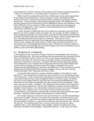 Paradox of the Active User

13

these predictions varied as a function of the student's prior training in programming, but it
is open as to whether this is a smoothing effect of experience or of aptitude.
Other research has explored the possibility of addressing nonconvergent expectations
by providing increased flexibility. Furnas, Landauer, Gomez, and Dumais (1984)
analyzed naive users’ intuitions about function names and found considerable variation
among users. They developed a limited natural language facility with multiple levels of
keyword synonyms for an information retrieval application (Gomez and Lochbaum, 1984).
Good, Whiteside, Wixon and Jones (1985) used a similar approach in developing an
electronic mail application. These interfaces could simultaneously meet the different
expectations of different people.
A major limitation of approaches that seek to reduce the assimilative gap directly has
been the size of the example systems developed. So, for example, all major examples of
direct manipulation interfaces are small systems with relatively little function (experimental
simulations or hobbyist personal computers for the most part). Intuitive design approaches
have also addressed small-scale systems environments. There has yet to be a
demonstration that this empirically-driven mapping between interface and intuitions will
work for more complex real-world systems. Finally, there remains the possibility of a
more general cost of eliminating the assimilative gap: if learners are no longer required to
“work” for their new knowledge, they may fail to engage in the active processing critical to
building a rich and flexible understanding.
6.3 Designing for Assimilation
A final approach to the Assimilative Paradox exploits the accommodation that can occur
when assimilation fails. The terms assimilation and accommodation are associated with the
theory of Jean Piaget (1954) in whose view the two are natural complements: learners
assimilate experience into mental structures as possible, and then accommodate mental
structures to experience as necessary. Computer interfaces and accompanying materials
can be deliberately cast to stimulate direct comparisons between the current situation (the
system itself so to speak) and whatever prior knowledge is engaged by the current
situation, thereby highlighting key similarities and differences. These comparisons must be
engineered to stimulate inferential processing, hypothesis testing, and active learning
(Carroll and Mack, 1985; Whiteside and Wixon, 1985).
Consider the often referred to computer interface metaphor “a text editor is a super
typewriter.” Not all properties of a typewriter can be carried over to a developing concept
of a text processor. Some can (the layout and character-transmission function of the keys);
some cannot (character keys cannot straightforwardly be overstruck using a text editor);
and some can be mapped from the typewriter base, but somewhat problematically (e.g.,
with respect to the storage of information, the tape recorder provides an alternate—and in
some ways more accurate—metaphor). The comparison of a text editor with a typewriter
carries all of these implications. The obvious similarities in function and form afford the
metaphor in the first place: text editor learners almost never puzzle over what will happen
when they strike a character key. In the context of such canonical and salient
correspondences, the dissimilarities between the text editor and a typewriter become open
questions—impelling further thought and leading then to further learning.
For example, keying two characters at the same location on a conventional typed page
results in an overstrike. However, text editors do not produce overstrikes (in this way).
They either insert (i.e., place the new character adjacent to the old one, and adjust the text
line accordingly) or replace (i.e., place the new character where the old one was—deleting
the old one). Conventional typewriters, of course, do not have an insert or replace
capability; this is a clear dissimilarity in the metaphor. But this incomplete fit is not a
functional a limitation on the metaphor. Salient dissimilarities—in the context of salient

 