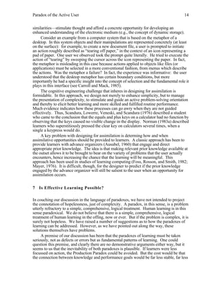 Paradox of the Active User

14

similarities—stimulate thought and afford a concrete opportunity for developing an
enhanced understanding of the electronic medium (e.g., the concept of dynamic storage).
Consider an example from a computer system that is based on the metaphor of a
desktop. In this system objects and their manipulations are represented concretely (at least
on the surface): for example, to create a new document file, a user is prompted to initiate
an action roughly described as “tearing off paper,” in the context of an icon representing a
pad of paper. One user we observed took the prompt quite literally. He tried to execute the
action of “tearing” by sweeping the cursor across the icon representing the paper. In fact,
the metaphor is misleading in this case because actions applied to objects like files (or
applications) must be selected in a more conventional fashion, from menus which describe
the actions. Was the metaphor a failure? In fact, the experience was informative: the user
understood that the desktop metaphor has certain boundary conditions, but more
importantly he had a specific insight into the concept of selection and the fundamental role it
plays in this interface (see Carroll and Mack, 1985).
The cognitive engineering challenge that inheres in designing for assimilation is
formidable. In this approach, we design not merely to enhance simplicity, but to manage
the presentation of complexity, to stimulate and guide an active problem-solving orientation
and thereby to elicit better learning and more skilled and fulfilled routine performance.
Much evidence indicates how these processes can go awry when they are not guided
effectively. Thus, Scandura, Lowerre, Veneski, and Scandura (1976) described a student
who came to the conclusion that the equals and plus keys on a calculator had no function by
observing that the keys caused no visible change in the display. Norman (1983a) described
learners who superstitiously pressed the clear key on calculators several times, when a
single a keypress would do.
A key problem with designing for assimilation is determing how and when
assimilative opportunities should be provided to learners. A classic approach has been to
provide learners with advance organizers (Ausubel, 1960) that engage and direct
appropriate prior knowledge. The idea is that making relevant prior knowledge available at
the outset allows it to be brought to bear on the variety of problems that the user actually
encounters, hence increasing the chance that the learning will be meaningful. This
approach has been used in studies of learning computing (Foss, Rosson, and Smith, 1982;
Mayer, 1976). It is difficult, though, for the designer to predict if the prior knowledge
engaged by the advance organizer will still be salient to the user when an opportunity for
assimilation occurs.
7 Is Effective Learning Possible?
In couching our discussion in the language of paradoxes, we have not intended to project
the connotation of hopelessness, just of complexity. A paradox, in this sense, is a problem
utterly refractory to a simple, comprehensive, logical treatment. Human learning is in this
sense paradoxical. We do not believe that there is a simple, comprehensive, logical
treatment of human learning in the offing, now or ever. But if the problem is complex, it is
surely not hopeless. We have raised a number of suggestions as to how the paradoxes of
learning can be addressed. However, as we have pointed out along the way, these
solutions themselves have problems.
A premise of our discussion has been that the paradoxes of learning must be taken
seriously, not as defects or errors but as fundamental patterns of learning. One could
question this premise, and clearly there are no demonstrative arguments either way, but it
seems to us that the inevitability of both paradoxes is plausible. If learners were less
focussed on action, the Production Paradox could be avoided. But the cost would be that
the connection between knowledge and performance goals would be far less stable, far less

 