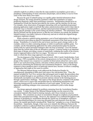 Paradox of the Active User

17

subskills might be an ability to describe the steps needed to accomplish a given task, a
paraphrase understanding of menu selections and prompts, and an ability to recover from
some of the more likely error states.
Because the goal of subskill testing is to rapidly gather detailed information about
design elements, the testing should be qualitative rather than quantitative in nature,
producing diagnostic rather than performance measures. Interpretation should focus on
inadequacies in both the function provided by the system, and the interface for the user.
For example, close observation of managers interacting with our hypothetical personnel
planning application might reveal both that salary and promotion plans need to share data in
particular ways (a function problem), and that typical personnel managers misunderstand
certain specific prompts in the system dialog (an interface problem). This information must
then be fed back into the design process so that the next iteration can remedy the problems.
Subskill testing is inevitably a process of discovery and one in which the original design
undergoes important changes.
While reiterative subskill testing guarantees a sort of local optimization of the design, it
is not directed at providing an objective benchmark assessment of the final success of the
design. Nonetheless it is useful in the end to know just how good a design really is, for
example, relative to other contrasting designs or relative to particular usability goals. For
example, can the final planning application for salary and promotion plans be used for
routine tasks by typical personnel managers after one hour of training? Can it be learned
faster than the current state-of-the-art alternative systems? Criterion testing is an important
third stage of design, providing a means of empirically validating the results of the eclectic,
iterative approach taken in the first two stages. We turn now to a description of a case
study in which this three-stage approach was employed.
The development of the Minimal Manual (Carroll, 1984; Carroll, Smith-Kerker, Ford,
and Mazur, 1985) exemplifies of the eclectic design process we have described. The initial
design of the manual was a response to a number of observations about how naive users
learn to use word processing systems, and many of these observations have already been
discussed in illustrating the Production and Assimilation Paradoxes. But it is the design
response to these paradoxes that is of particular interest here, because it reflects a sampling
of approaches that might at first seem in conflict.
The Minimal Manual design work addressed the Production Paradox by
simultaneously attempting to both attack and support the end-product bias. Thus, the
manual included On Your Own sections that encouraged users to apply the procedures they
had just worked through to new problems of their own choosing, leaving the instructions
intentionally incomplete in an effort to promote intrinsic interest in the learning process
through a performance challenge. This aspect of the design directly competed with another
aspect, which was to support the end-product bias by streamlining prerequisites and
focussing training activity on the production of real work output. In this case, two
apparently conflicting strategies were consciously combined to yield a richer design
solution.
The design approach adopted for problems stemming from the Assimilation Paradox
was similar. A major feature of the Minimal Manual design was the removal of the
conceptual material often found in training manuals, and a focus instead on concrete
procedures. This constitutes an attack on assimilation through an emphasis on procedural
rather than conceptual knowledge. However, this approach was combined throughout with
instances of designing for assimilation through the careful use of metaphoric references.
So, in describing procedures for removing unwanted line-end characters from the data
stream, the manual specifically introduced the “blank line” metaphor as a way of identifying
the problem. Importantly, though, it then went on to identify the difference between the
metaphoric reference (a physical blank line) and the word processing problem (the presence
of a line-end character). Ideally, pointing to such a divergence would serve not only to aid

 