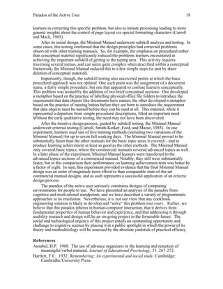 Paradox of the Active User

18

learners in correcting this specific problem, but also to initiate processing leading to more
general insights about the control of page layout via special formatting characters (Carroll
and Mack, 1985).
After its initial design, the Minimal Manual underwent subskill analysis and testing. In
some cases, this testing confirmed that the design principles had corrected problems
observed with other training manuals. So, for example, the emphasis on procedural rather
than conceptual material significantly reduced the problems learners encountered in
achieving the important subskill of getting to the typing area. This activity requires
traversing several menus, and can seem quite complex when described within a conceptual
framework; the Minimal Manual reduced this to a few simple steps (in part by sheer
deletion of conceptual material).
Importantly, though, the subskill testing also uncovered points at which the basic
procedural approach was not optimal. One such point was the assignment of a document
name, a fairly simple procedure, but one that appeared to confuse learners conceptually.
This problem was treated by the addition of two brief conceptual sections. One developed
a metaphor based on the practice of labelling physical office file folders to introduce the
requirement that data objects like documents have names; the other developed a metaphor
based on the practice of naming babies before they are born to introduce the requirement
that data objects must be named before they can be used at all. This material, while it
represented a departure from simple procedural descriptions, filled an important need.
Without the early qualitative testing, the need may not have been discovered.
After the iterative design process, guided by subskill testing, the Minimal Manual
underwent criterial testing (Carroll, Smith-Kerker, Ford, and Mazur, 1985). In one
experiment, learners used one of five training methods (including two variations of the
Minimal Manual) for up to seven full working days. The Minimal Manual proved to be
substantially faster than the other manuals for the basic topic areas it covered—and to
produce learning achievement at least as good as the other methods. The Minimal Manual
only covered basic topics, where the commercial manuals covered advanced topics as well.
In a later phase of the experiment, Minimal Manual learners were transferred to the
advanced topics sections of a commercial manual. Notably, they still were substantially
faster, but in this comparison their performance on learning achievement tests was better by
a factor of eight. In sum, this experiment provided evidence that the final Minimal Manual
design was an order of magnitude more effective than comparable state-of-the-art
commercial manual designs, and as such represents a successful application of an eclectic
design process.
The paradox of the active user seriously constrains designs of computing
environments for people to use. We have presented an analysis of the paradox from
cognitive and motivational standpoints, and we have described a variety of programmatic
approaches to its resolution. Nevertheless, it is not our view that any cookbook
engineering solution is likely to develop and “solve” this problem tout court.. Rather, we
believe that this paradox inheres in human-computer interaction, that it derives from
fundamental properties of human behavior and experience, and that addressing it through
usability research and design will be an on-going project in the forseeable future. The
social and technological urgency of this project entails an outstanding opportunity and
challenge to cognitive science by placing it in a public spotlight in which the power of its
theory and methodolology will be assessed by the absolute yardstick of practical efficacy.
References
Ausubel, D.P. 1960. The use of advance organizers in the learning and retention of
meaningful verbal material. Journal of Educational Psychology, 51, 267-272.
Bartlett, F.C. 1932. Remembering: An experimental and social study. Cambridge:
Cambridhe University Press.

 