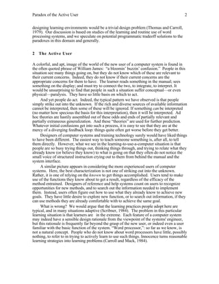 Paradox of the Active User

2

designing learning environments would be a trivial design problem (Thomas and Carroll,
1979). Our discussion is based on studies of the learning and routine use of word
processing systems, and we speculate on potential programmatic tradeoff solutions to the
paradoxes in this domain and generally.
2 The Active User
A colorful, and apt, image of the world of the new user of a computer system is found in
the often quoted phrase of William James: “a bloomin’ buzzin’ confusion.” People in this
situation see many things going on, but they do not know which of these are relevant to
their current concerns. Indeed, they do not know if their current concerns are the
appropriate concerns for them to have. The learner reads something in the manual; sees
something on the display; and must try to connect the two, to integrate, to interpret. It
would be unsurprising to find that people in such a situation suffer conceptual—or even
physical—paralysis. They have so little basis on which to act.
And yet people do act. Indeed, the typical pattern we have observed is that people
simply strike out into the unknown. If the rich and diverse sources of available information
cannot be interpreted, then some of these will be ignored. If something can be interpreted
(no matter how specious the basis for this interpretation), then it will be interpreted. Ad
hoc theories are hastily assembled out of these odds and ends of partially relevant and
partially extraneous generalization. And these “theories” are used for further prediction.
Whatever initial confusions get into such a process, it is easy to see that they are at the
mercy of a diverging feedback loop: things quite often get worse before they get better.
Designers of computer systems and training technology surely would have liked things
to have been different. The easiest way to teach someone something is, after all, to tell
them directly. However, what we see in the learning-to-use-a-computer situation is that
people are so busy trying things out, thinking things through, and trying to relate what they
already know (or believe they know) to what is going on that they often do not notice the
small voice of structured instruction crying out to them from behind the manual and the
system interface.
A similar picture appears in considering the more experienced users of computer
systems. Here, the best characterization is not one of striking out into the unknown.
Rather, it is one of relying on the known to get things accomplished. Users tend to make
use of the functions they know about to get a result, regardless of the efficacy of the
method entrained. Designers of reference and help systems count on users to recognize
opportunities for new methods, and to search out the information needed to implement
them. Instead, users often figure out how to use what they already know to achieve new
goals. They have little desire to explore new function, or to search out information, if they
can use methods they are already comfortable with to achieve the same goal.
What is wrong? We would argue that the learning practices people adopt here are
typical, and in many situations adaptive (Scribner, 1984). The problem in this particular
learning situation is that learners are in the extreme. Each feature of a computer system
may indeed have a sensible design rationale from the viewpoint of the systems' engineer,
but this rationale is frequently far beyond the grasp of the new user, or indeed even a user
familiar with the basic function of the system. “Word processor,”: so far as we know, is
not a natural concept. People who do not know about word processors have little, possibly
nothing, to refer to in trying to actively learn to use such things. Innocence turns reasonable
learning strategies into learning problems (Carroll and Mack, 1984).

 