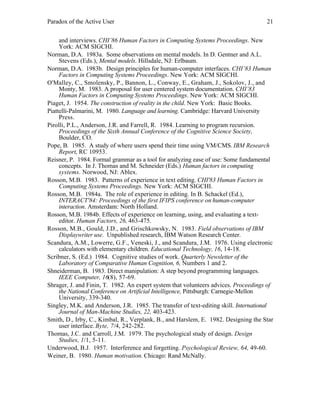 Paradox of the Active User

21

and interviews. CHI’86 Human Factors in Computing Systems Proceedings. New
York: ACM SIGCHI.
Norman, D.A. 1983a. Some observations on mental models. In D. Gentner and A.L.
Stevens (Eds.), Mental models. Hillsdale, NJ: Erlbaum.
Norman, D.A. 1983b. Design principles for human-computer interfaces. CHI’83 Human
Factors in Computing Systems Proceedings. New York: ACM SIGCHI.
O'Malley, C., Smolensky, P., Bannon, L., Conway, E., Graham, J., Sokolov, J., and
Monty, M. 1983. A proposal for user centered system documentation. CHI’83
Human Factors in Computing Systems Proceedings. New York: ACM SIGCHI.
Piaget, J. 1954. The construction of reality in the child. New York: Basic Books.
Piattelli-Palmarini, M. 1980. Language and learning. Cambridge: Harvard University
Press.
Pirolli, P.L., Anderson, J.R. and Farrell, R. 1984. Learning to program recursion.
Proceedings of the Sixth Annual Conference of the Cognitive Science Society,
Boulder, CO.
Pope, B. 1985. A study of where users spend their time using VM/CMS. IBM Research
Report, RC 10953.
Reisner, P. 1984. Formal grammar as a tool for analyzing ease of use: Some fundamental
concepts. In J. Thomas and M. Schneider (Eds.) Human factors in computing
systems. Norwood, NJ: Ablex.
Rosson, M.B. 1983. Patterns of experience in text editing. CHI'83 Human Factors in
Computing Systems Proceedings. New York: ACM SIGCHI.
Rosson, M.B. 1984a. The role of experience in editing. In B. Schackel (Ed.),
INTERACT'84: Proceedings of the first IFIPS conference on human-computer
interaction. Amsterdam: North Holland.
Rosson, M.B. 1984b. Effects of experience on learning, using, and evaluating a texteditor. Human Factors, 26, 463-475.
Rosson, M.B., Gould, J.D., and Grischkowsky, N. 1983. Field observations of IBM
Displaywriter use. Unpublished research, IBM Watson Research Center.
Scandura, A.M., Lowerre, G.F., Veneski, J., and Scandura, J.M. 1976. Using electronic
calculators with elementary children. Educational Technology, 16, 14-18.
Scribner, S. (Ed.) 1984. Cognitive studies of work. Quarterly Newsletter of the
Laboratory of Comparative Human Cognition, 6, Numbers 1 and 2.
Shneiderman, B. 1983. Direct manipulation: A step beyond programming languages.
IEEE Computer, 16(8), 57-69.
Shrager, J. and Finin, T. 1982. An expert system that volunteers advices. Proceedings of
the National Conference on Artificial Intelligence, Pittsburgh: Carnegie-Mellon
University, 339-340.
Singley, M.K. and Anderson, J.R. 1985. The transfer of text-editing skill. International
Journal of Man-Machine Studies, 22, 403-423.
Smith, D., Irby, C., Kimbal, R., Verplank, B., and Harslem, E. 1982. Designing the Star
user interface. Byte, 7/4, 242-282.
Thomas, J.C. and Carroll, J.M. 1979. The psychological study of design. Design
Studies, 1/1, 5-11.
Underwood, B.J. 1957. Interference and forgetting. Psychological Review, 64, 49-60.
Weiner, B. 1980. Human motivation. Chicago: Rand McNally.

 
