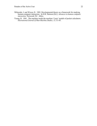 Paradox of the Active User

22

Whiteside, J. and Wixon, D. 1985. Developmental theory as a framework for studying
human-computer interaction. In H.R. Hartson (Ed.), Advances in human-computer
interaction. Norwood, NJ: Ablex.
Young, R. 1981. The machine inside the machine: Users’ models of pocket calculators.
International Journal of Man-Machine Studies, 15, 51-85.

 