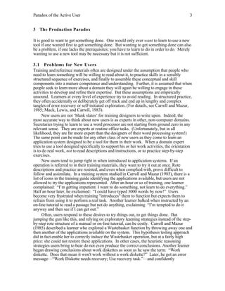 Paradox of the Active User

3

3 The Production Paradox
It is good to want to get something done. One would only ever want to learn to use a new
tool if one wanted first to get something done. But wanting to get something done can also
be a problem, if one lacks the prerequisites: you have to learn to do in order to do. Merely
wanting to use a new tool may be necessary but it is not sufficient.
3.1 Problems for New Users
Training and reference materials often are designed under the assumption that people who
need to learn something will be willing to read about it, to practice skills in a sensibly
structured sequence of exercises, and finally to assemble these conceptual and skill
components into a mature competence and understanding. Further, it is assumed that when
people seek to learn more about a domain they will again be willing to engage in these
activities to develop and refine their expertise. But these assumptions are empirically
unsound. Learners at every level of experience try to avoid reading. In structured practice,
they often accidentally or deliberately get off track and end up in lengthy and complex
tangles of error recovery or self-initiated exploration. (For details, see Carroll and Mazur,
1985; Mack, Lewis, and Carroll, 1983).
New users are not ‘blank slates’ for training designers to write upon. Indeed, the
most accurate way to think about new users is as experts in other, non-computer domains.
Secretaries trying to learn to use a word processor are not starting from ground zero in any
relevant sense. They are experts at routine office tasks. (Unfortunately, but in all
likelihood, they are far more expert than the designers of their word processing system!)
The same point can be made for any other class of new users as they come to learn an
application system designed to be a tool for them in their work. When a domain expert
tries to use a tool designed specifically to support his or her work activities, the orientation
is to do real work, not to read descriptions and instructions, or to practice step-by-step
exercises.
New users tend to jump right in when introduced to application systems. If an
operation is referred to in their training materials, they want to try it out at once. Rote
descriptions and practice are resisted, and even when complied with, prove difficult to
follow and assimilate. In a training system studied in Carroll and Mazur (1985), there is a
list of icons in the training guide identifying the applications available, but users are not
allowed to try the applications represented. After an hour or so of training, one learner
complained: “I’m getting impatient. I want to do something, not learn to do everything.”
Half an hour later, he exclaimed: “I could have typed 3000 words by now!” Users
become very frustrated when training "introduces" them to function but expects them to
refrain from using it to perform a real task. Another learner balked when instructed by an
on-line tutorial to read a passage but not do anything, exclaiming “I’m tempted to do it
anyway and then see if I can get out.”
Often, users respond to these desires to try things out, to get things done. But
jumping the gun like this, and relying on exploratory learning strategies instead of the stepby-step rote structure of a manual or on-line tutorial, can be costly. Carroll and Mazur
(1985) described a learner who explored a Wastebasket function by throwing away one and
then another of the applications available on the system. This hypothesis testing approach
did in fact enable her to correctly induce the Wastebasket operation, but at a fairly high
price: she could not restore these applications. In other cases, the heuristic reasoning
strategies users bring to bear do not even produce the correct conclusions. Another learner
began drawing conclusions about work diskettes as soon as he saw the term: “Work
diskette. Does that mean it won't work without a work diskette?” Later, he got an error
message—“Work Diskette needs recovery; Use recovery task.”—and confidently

 