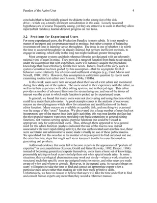 Paradox of the Active User

4

concluded that he had initially placed the diskette in the wrong slot of the disk
drive—which was a totally irrelevant consideration in this case. Loosely reasoned
hypotheses are of course frequently wrong, yet they are attractive to users in that they allow
rapid (albeit reckless), learner-directed progress on real tasks.
3.2 Problems for Experienced Users
For more experienced users, the Production Paradox is more subtle. It is not merely a
matter of an urgent and yet premature need to produce, but rather a matter of balancing
investment of time in learning versus throughput. The issue is one of whether it is worth
the time to suspend throughput via already-learned, but perhaps inefficient methods, to
engage in learning, which only in the long run might facilitate greater throughput.
Most computer systems and their reference libraries are designed with an inherently
rational view of users in mind. They provide a range of function from basic to advanced,
under the assumption that with experience, users will naturally acquire the procedural
knowledge that most effectively fulfills their needs. Indeed, much of the early work in
system evaluation has been guided by this assumption—that the asymptotic level of
behavior is one relatively free of errors and inefficient strategies (e.g., Card, Moran and
Newell, 1980; 1983). However, this assumption is called into question by recent work
examining routine text editor use (Rosson, 1984a, 1984b).
In this work, users were both surveyed about their use of a text editor and monitored
during their daily use of the system. The users varied in their experience with the editor, as
well as in their experience with other editing systems, and in their job type. This editor
provides a number of advanced functions for streamlining use, and one of the issues of
interest was the extent to which such function is picked up by experienced users.
In general, we found that many users were not discovering and using function which
could have made their jobs easier. A good example comes in the analysis of macro use;
macros are stored programs which allow for extensions and modifications of the basic
editor function. Many macros are available on a public disk, and one thing we examined
was the usage of this “extra” function. We discovered that a large number of users had not
incorporated any of the macros into their daily activities; this was true despite the fact that
the most popular macros were ones providing very basic extensions to general editing
functions, not routines serving special-purpose functions that could be viewed as
appropriate only for sophisticated users. Thus, although there appeared to be a general
need for this added function (analysis indicated that use of the macros was indeed
associated with more rapid editing activity), the less sophisticated users (in this case, these
were secretarial and administrative users) made virtually no use of these public macros.
We speculated that this was due to the number of steps required to find out about and use
the extra function, steps that might well seem too much trouble to a user focussed on
generating end products.
Additional evidence that users fail to become experts is the appearance of “pockets of
expertise” in user populations (Rosson, Gould and Grischkowsky, 1982; Draper, 1984):
instead of becoming generalized experts themselves, users learn a basic set of knowledge,
presumably relying on local experts to help them out when special needs arise. In some
situations, this sociological phenomenon may work out nicely—where a work situation is
structured such that specific users are assigned topics to master, and other users are made
aware of when and whom to consult. However, in the general case, its success hinges on
users' willingness to take the time to find and consult an appropriate expert when a
particular need arises rather than making do with their more primitive skills.
Unfortunately, we have no reason to believe that users will take the time and effort to find
and consult human experts any more than they would a reference manual.

 