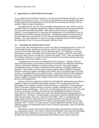 Paradox of the Active User

5

4 Approaches to the Production Paradox
As we stated in our introductory remarks, we do not see the Production Paradox as a just a
problem to be solved tout court.. We do see several approaches to the paradox, but each is
limited; indeed the three approaches we describe below are actually inconsistent with one
another if taken to logical conclusions.
One approach is to ease the focus on tangible end products for users. While it may be
natural for users of computing equipment to adopt an end-product motivational orientation,
this may not be inevitably monolithic. Other motivational sets may be suggested or
induced. A second approach is to minimize the consequences of an end-product focus by
reducing the motivation necessary for learning. Learning that requires less motivation of
the user might occur successfully even for users focussed principally on generating end
products. As a third approach, we can try to design computing systems to better support
the end-product focus: we can give the people what they want.
4.1 Attacking the End-Product Focus
At an extreme, the end-product focus can have the effect of subjugating intrinsic sources of
reward (achievement, satisfaction of curiosity, control of the environment) to extrinsic
sources of reward (printed output, hits in a data base query). Nevertheless, it is known
that intrinsic rewards—when they can be made salient to people—can be far more potent
motivators than extrinsic rewards (e.g., Greene and Lepper, 1979). Thus, one approach to
the Production Paradox is to make the intrinsic rewards of successfully learning and using
a computing system more salient to users.
Computer games have been investigated from this perspective. Malone (1981a,b)
argues that these games can be effective learning environments for children by stimulating
curiosity, fantasy and challenge as intrinsic sources of reward. One might imagine
incorporating aspects of a game environment into the interfaces of ordinary application
programs. For example, a version of the system could be made available for “playing;”
learners would receive points according to their ability first to accomplish tasks at all, and
second, to accomplish them in an optimal fashion. Carroll and Thomas (1982) suggested
that routine applications could be presented under multiple interesting cover stories: the
operator might be interacting with a flight simulator but in doing so actually managing a
process control application.
Intrinsic motivation might also be effectively stimulated by incorporating more abstract
elements of game environments into interface designs. One way that games motivate
participants is by conjuring a world in which uncertainty is acceptable. In the well-known
game of Adventure, players attempt to navigate a complex underground cave filled with
assorted treasures and dangers. At the very outset though, they do not even know this, and
as they go along they constantly encounter new and unexplained elements in the game.
They remain in a discovery mode, never quite sure whether they are making progress or
hopelessly lost. The game’s interface dialog is structured to instill the attitude that this is all
right, that uncertainty, discovery, and risk are inevitable. There is a rationale for this:
people prefer activities whose outcomes of success and failure are uncertain (Weiner,
1980), and outcome uncertainty has been found to maintain greater interest in an activity
(Berlyne, 1967). All this is in sharp contrast to typical application interface dialog, which
implicitly projects an end-product focus to users, ruling out uncertainty, discovery and risk
(Carroll, 1982a).
McKendree, Schorno and Carroll (1985) are currently experimenting with these ideas
in a management setting. One version of their Personal Planner system provides prompting
dialog that merely challenges the user to try things out. Other versions of the system
provide more conventional prompting dialog that identifies correct and incorrect user

 