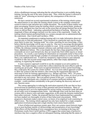 Paradox of the Active User

7

elicits a disablement message indicating that the selected function is not available during
training, leaving the user in the same system state. Thus, while the learner is allowed to
make an “error” (choosing an incorrect option), the consequences of the error are
minimized.
We have carried out several experimental evaluations of the training wheels system.
We asked learners to use either the training wheels system or the complete commercial
system to learn to type and print out a simple document. The results of these studies were
quite encouraging: learners using the training wheels system got started faster, produced
better work, and spent less time not only on the errors that our design blocked, but on the
errors we did not block—indicating a generalized facilitation of learning. Moreover, the
magnitude of these advantages increase over the course of the experiment. Finally, the
training wheels learners performed better on a system concepts test we administered after
the experiment. (See Carroll and Carrithers, 1984).
An important complement to making learning safe is to make information about new
function easy to find and understand. Users focussed on a particular task may be much
more likely to enter into “learning mode” for a time, searching for new knowledge, if they
believe that the knowledge will be easy to come by. One way to encourage this perception
would focus on the reference materials available to a user. In the system studied in Rosson
(1984a), the reference material (manual, reference card, and help screens) is organized in a
linear, alphabetical fashion. This is true despite the fact that a large proportion of the 140
commands are never used interactively; they are issued only from within macros or stored
procedures. As a result, a user looking for information on commands useful to him or her
at the terminal must wade through a number of commands unlikely to ever be used by other
than a very sophisticated user. A relatively inexpensive improvement to such materials
would be to take into account actual usage patterns, rather than simply alphabetical
ordering, in organizing the material.
A more expensive approach would be to use the computer as an active partner in
learning. One might imagine a system that is able to determine the most effective path for
reaching any given goal. When users recognized limitations in their current knowledge,
they could query the system for a better method. An even more radical approach would be
to allow the system to take the initiative, thus removing the requirement that users be
motivated to look for learning opportunities (e.g., Shrager and Finin, 1982). Of course,
such methods assume considerable intelligence on the part of the system, at a level yet to be
provided in any real system. But even partial systems of this sort—a system that
recognizes and understands only a limited set of common inefficient methods, for
example—could contribute considerably to the goal of making the discovery and use of
new function easier.
The various approaches to reducing the motivation required of the user that we have
reviewed must be qualified in terms of their potential and current limitations. Many of
these proposals have yet to be implemented for serious testing; reconnoiter mode and undo
do not really exist in nonapproximate forms. And although some work has been done on
systems able to observe users and make suggestions, at this point the domains studied have
been rather restricted. Further, the proposals that have been implemented have generally
not been studied very thoroughly in terms of their behavioral concomitants. While
progressive disclosure makes a priori sense, we know of no empirical work examining its
effectiveness. The training wheels approach has only been studied for a single computer
application (word processing) and a single interface style (menu based control).
A host of behavioral questions remain open. How can systems transit between stages
so as to most facilitate transfer of old knowledge and incorporation of new knowledge?
What effects will the blocking of error consequences have on learning in the long run?
Preliminary results from Carroll and Kay (1985) suggest that certain types of protective
interfaces may have a negative effect on subsequent learning, indicating that the nature of

 