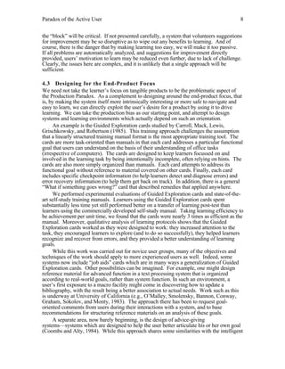 Paradox of the Active User

8

the “block” will be critical. If not presented carefully, a system that volunteers suggestions
for improvement may be so disruptive as to wipe out any benefits to learning. And of
course, there is the danger that by making learning too easy, we will make it too passive.
If all problems are automatically analyzed, and suggestions for improvement directly
provided, users’ motivation to learn may be reduced even further, due to lack of challenge.
Clearly, the issues here are complex, and it is unlikely that a single approach will be
sufficient.
4.3 Designing for the End-Product Focus
We need not take the learner’s focus on tangible products to be the problematic aspect of
the Production Paradox. As a complement to designing around the end-product focus, that
is, by making the system itself more intrinsically interesting or more safe to navigate and
easy to learn, we can directly exploit the user’s desire for a product by using it to drive
learning. We can take the production bias as our starting point, and attempt to design
systems and learning environments which actually depend on such an orientation.
An example is the Guided Exploration cards studied by Carroll, Mack, Lewis,
Grischkowsky, and Robertson (1985). This training approach challenges the assumption
that a linearly structured training manual format is the most appropriate training tool. The
cards are more task-oriented than manuals in that each card addresses a particular functional
goal that users can understand on the basis of their understanding of office tasks
(irrespective of computers). The cards are designed to keep learners focussed on and
involved in the learning task by being intentionally incomplete, often relying on hints. The
cards are also more simply organized than manuals. Each card attempts to address its
functional goal without reference to material covered on other cards. Finally, each card
includes specific checkpoint information (to help learners detect and diagnose errors) and
error recovery information (to help them get back on track). In addition, there is a general
“What if something goes wrong?” card that described remedies that applied anywhere.
We performed experimental evaluations of Guided Exploration cards and state-of-theart self-study training manuals. Learners using the Guided Exploration cards spent
substantially less time yet still performed better on a transfer of learning post-test than
learners using the commercially developed self-study manual. Taking learning efficiency to
be achievement per unit time, we found that the cards were nearly 3 times as efficient as the
manual. Moreover, qualitative analysis of learning protocols shows that the Guided
Exploration cards worked as they were designed to work: they increased attention to the
task, they encouraged learners to explore (and to do so successfully), they helped learners
recognize and recover from errors, and they provided a better understanding of learning
goals.
While this work was carried out for novice user groups, many of the objectives and
techniques of the work should apply to more experienced users as well. Indeed, some
systems now include “job aids” cards which are in many ways a generalization of Guided
Exploration cards. Other possibilities can be imagined. For example, one might design
reference material for advanced function in a text processing system that is organized
according to real-world goals, rather than system function. In such an environment, a
user’s first exposure to a macro facility might come in discovering how to update a
bibliography, with the result being a better association to actual needs. Work such as this
is underway at University of California (e.g., O’Malley, Smolensky, Bannon, Conway,
Graham, Sokolov, and Monty, 1983). The approach there has been to request goaloriented comments from users during their interactions with a system, and to base
recommendations for structuring reference materials on an analysis of these goals.
A separate area, now barely beginning, is the design of advice-giving
systems—systems which are designed to help the user better articulate his or her own goal
(Coombs and Alty, 1984). While this approach shares some similarities with the intelligent

 