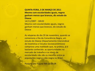 QUINTA-FEIRA, 3 DE MARÇO DE 2011
Mesmo com escolaridades iguais, negros
ganham menos que brancos, diz estudo do
Dieese
14/11/2007 - 16h32
Mesmo com escolaridades iguais, negros
ganham menos que brancos, diz estudo do
Dieese
As vésperas do dia 20 de novembro, quando se
comemora o Dia da Consciência Negra, um
estudo do Dieese (Departamento Intersindical
de Estatística e Estudos Socioeconômicos)
comprova uma realidade que, na prática, já é
bastante conhecida: as oportunidades no
mercado de trabalho e os níveis de
escolaridade não são os mesmos entre as
populações negra e não-negra no Brasil.
Postado por Fojune-MA às 09:04
 