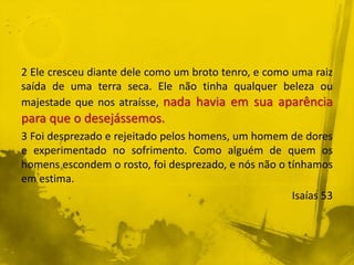 2 Ele cresceu diante dele como um broto tenro, e como uma raiz
saída de uma terra seca. Ele não tinha qualquer beleza ou
majestade que nos atraísse, nada havia em sua aparência
para que o desejássemos.
3 Foi desprezado e rejeitado pelos homens, um homem de dores
e experimentado no sofrimento. Como alguém de quem os
homens escondem o rosto, foi desprezado, e nós não o tínhamos
em estima.
Isaías 53
 