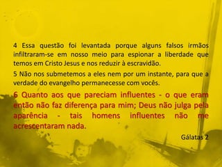 4 Essa questão foi levantada porque alguns falsos irmãos
infiltraram-se em nosso meio para espionar a liberdade que
temos em Cristo Jesus e nos reduzir à escravidão.
5 Não nos submetemos a eles nem por um instante, para que a
verdade do evangelho permanecesse com vocês.
6 Quanto aos que pareciam influentes - o que eram
então não faz diferença para mim; Deus não julga pela
aparência - tais homens influentes não me
acrescentaram nada.
Gálatas 2
 