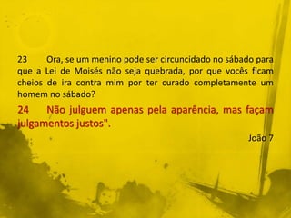 23 Ora, se um menino pode ser circuncidado no sábado para
que a Lei de Moisés não seja quebrada, por que vocês ficam
cheios de ira contra mim por ter curado completamente um
homem no sábado?
24 Não julguem apenas pela aparência, mas façam
julgamentos justos".
João 7
 
