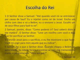 1 O Senhor disse a Samuel: "Até quando você irá se entristecer
por causa de Saul? Eu o rejeitei como rei de Israel. Encha um
chifre com óleo e vá a Belém; eu o enviarei a Jessé. Escolhi um
de seus filhos para fazê-lo rei".
2 Samuel, porém, disse: "Como poderei ir? Saul saberá disto e
me matará". O Senhor disse: "Leve um novilho com você e diga
que foi sacrificar ao Senhor.
3 Convide Jessé para o sacrifício, e eu lhe mostrarei o que fazer.
Você irá ungir para mim aquele que eu indicar".
4 Samuel fez o que o Senhor disse. Quando chegou a Belém, as
autoridades da cidade foram encontrar-se com ele, tremendo de
medo, e perguntaram: "Vens em paz?"
1 Samuel 16
 