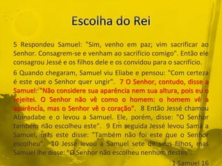 5 Respondeu Samuel: "Sim, venho em paz; vim sacrificar ao
Senhor. Consagrem-se e venham ao sacrifício comigo". Então ele
consagrou Jessé e os filhos dele e os convidou para o sacrifício.
6 Quando chegaram, Samuel viu Eliabe e pensou: "Com certeza
é este que o Senhor quer ungir". 7 O Senhor, contudo, disse a
Samuel: "Não considere sua aparência nem sua altura, pois eu o
rejeitei. O Senhor não vê como o homem: o homem vê a
aparência, mas o Senhor vê o coração". 8 Então Jessé chamou
Abinadabe e o levou a Samuel. Ele, porém, disse: "O Senhor
também não escolheu este". 9 Em seguida Jessé levou Samá a
Samuel, mas este disse: "Também não foi este que o Senhor
escolheu". 10 Jessé levou a Samuel sete de seus filhos, mas
Samuel lhe disse: "O Senhor não escolheu nenhum destes".
1 Samuel 16
 