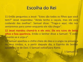 11 Então perguntou a Jessé: "Estes são todos os filhos que você
tem?" Jessé respondeu: "Ainda tenho o caçula, mas ele está
cuidando das ovelhas". Samuel disse: "Traga-o aqui; não nos
sentaremos para comer enquanto ele não chegar".
12 Jessé mandou chamá-lo e ele veio. Ele era ruivo de belos
olhos e boa aparência. Então o Senhor disse a Samuel: "É este!
Levante-se e unja-o".
13 Samuel apanhou o chifre cheio de óleo e o ungiu na presença
de seus irmãos, e, a partir daquele dia, o Espírito do Senhor
apoderou-se de Davi. E Samuel voltou para Ramá.
1 Samuel 16
 