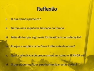 i. O que vemos primeiro?
ii. Gerem uma seqüência baseada no tempo
iii. Além do tempo, algo mais foi levado em consideração?
iv. Porque a seqüência de Deus é diferente da nossa?
v. Qual a relevância de procurarmos ver como o SENHOR vê?
vi. O que podemos fazer para harmonizar estas visões?
 