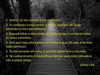 1 Senhor, tu me sondas, e me conheces.
2 Tu conheces o meu sentar e o meu levantar; de longe
entendes o meu pensamento.
3 Esquadrinhas o meu andar, e o meu deitar, e conheces todos
os meus caminhos.
4 Sem que haja uma palavra na minha língua, eis que, ó Senhor,
tudo conheces.
5 Tu me cercaste em volta, e puseste sobre mim a tua mão.
6 Tal conhecimento é maravilhoso demais para mim; elevado é,
não o posso atingir.
Salmo 139
 
