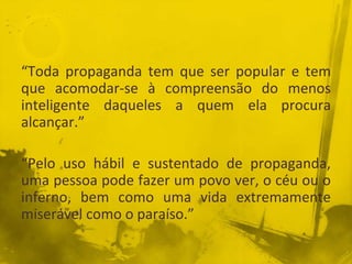 “Toda propaganda tem que ser popular e tem
que acomodar-se à compreensão do menos
inteligente daqueles a quem ela procura
alcançar.”
“Pelo uso hábil e sustentado de propaganda,
uma pessoa pode fazer um povo ver, o céu ou o
inferno, bem como uma vida extremamente
miserável como o paraíso.”
 