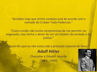“Acredito hoje que minha conduta está de acordo com a
vontade do Criador Todo-Poderoso.”
“Como cristão não tenho compromisso de me permitir ser
enganado, mas tenho o dever de ser um lutador da verdade e da
justiça.”
“Quem diz que eu não estou sob a proteção especial de Deus?”
Adolf Hitler
Chanceler e Ditador Alemão
(1889 - 1945)
 