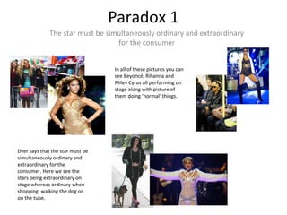 Paradox 1
The star must be simultaneously ordinary and extraordinary
for the consumer
In all of these pictures you can
see Beyoncé, Rihanna and
Miley Cyrus all performing on
stage along with picture of
them doing ‘normal’ things.
Dyer says that the star must be
simultaneously ordinary and
extraordinary for the
consumer. Here we see the
stars being extraordinary on
stage whereas ordinary when
shopping, walking the dog or
on the tube.
 