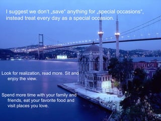 I suggest we don‘t „save“ anything for „special occasions“,
  instead treat every day as a special occasion.




Look for realization, read more. Sit and
  enjoy the view.


Spend more time with your family and
  friends, eat your favorite food and
  visit places you love.
 