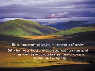 Life is about moments of joy, not moments of survival
Drink from your finest crystal glasses, eat from your good
    china, don‘t save up your best perfume or cologne,
                  instead use it every day.
 