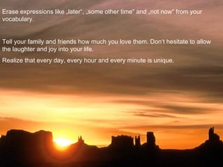 Erase expressions like „later“, „some other time“ and „not now“ from your
vocabulary.


Tell your family and friends how much you love them. Don‘t hesitate to allow
the laughter and joy into your life.
Realize that every day, every hour and every minute is unique.
 