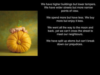 We have higher buildings but lower tempers.
 We have wider streets but more narrow
               points of view.

    We spend more but have less. We buy
          more but enjoy it less.

     We went all the way to the moon and
     back, yet we can‘t cross the street to
            meet our neighbours.

    We have split up atoms but can‘t break
           down our prejudices.
 