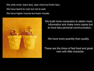 We write more, learn less, plan more but finish less.
We have learnt to rush but not to wait.
We have higher income but lower morale.


                                      We build more computers to obtain more
                                        information and make more copies but
                                       to have less personal communication..



                                          We have more quantity than quality.


                                     These are the times of fast food and great
                                              men with little character.
 