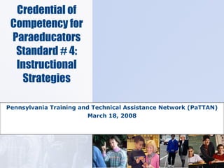 Credential of Competency for Paraeducators Standard # 4: Instructional Strategies Pennsylvania Training and Technical Assistance Network (PaTTAN) March 18, 2008 