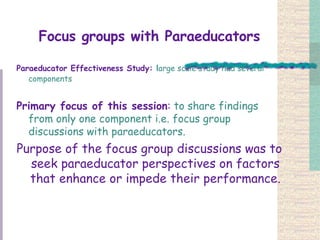 Focus groups with Paraeducators Paraeducator Effectiveness Study:  l arge scale study had several components   Primary focus of this session :  to share findings from only one component i.e. focus group discussions with paraeducators.  Purpose of the focus group discussions was to seek paraeducator perspectives on factors that enhance or impede their performance. 