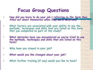 Focus Group Questions How did you learn to do your job ( referring to the  form they filled out about themselves when they were observed) What factors are associated with your ability to use the methods, techniques and skills that are listed on this form that you completed as part of the study?  What obstacles have you encountered as you’ve tried to use the methods, techniques and skills that are listed on this form? Why have you stayed in your job?  What would you like changed about your job?   What further training (if any) would you like to have?   