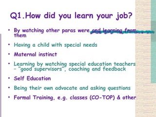 Q1.How did you learn your job?   By watching other paras were and learning from them Having a child with special needs Maternal instinct Learning by watching special education teachers – “good supervisors”, coaching and feedback Self Education Being their own advocate and asking questions Formal Training, e.g. classes (CO-TOP) & other 