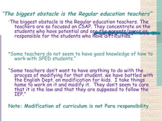 “ The biggest obstacle is the Regular education teachers” “ The biggest obstacle is the Regular education teachers. The teachers are so focused on CSAP. They concentrate on the students who have potential and see the parents/paras as responsible for the students who have difficulties.” “ Some teachers do not seem to have good knowledge of how to work with SPED students.”  “ Some teachers don’t want to have anything to do with the process of modifying for that student. we have battled with the English Dept. on modification for kids.  I take things home to work on it and modify it.  They don’t seem to care that it is the law and that they are supposed to follow the IEP.” Note: Modification of curriculum is not Para responsibility   
