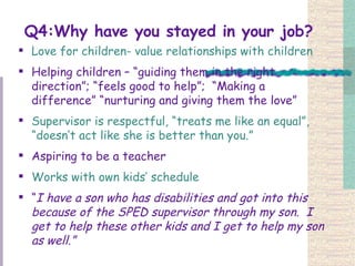 Q4:Why have you stayed in your job? Love for children- value relationships with children Helping children – “guiding them in the right direction”; “feels good to help”;  “Making a difference” “nurturing and giving them the love”   Supervisor is respectful, “treats me like an equal”, “doesn’t act like she is better than you.” Aspiring to be a teacher Works with own kids’ schedule   “ I have a son who has disabilities and got into this because of the SPED supervisor through my son.  I get to help these other kids and I get to help my son as well.”   