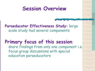 Session Overview Paraeducator Effectiveness Study:  l arge scale study had several components  Primary focus of this session :  share findings from only one component i.e. focus group discussions with special education paraeducators  