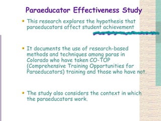 Paraeducator Effectiveness Study This research explores the hypothesis that paraeducators affect student achievement  It documents the use of research-based methods and techniques among paras in Colorado who have taken CO-TOP (Comprehensive Training Opportunities for Paraeducators) training and those who have not. The study also considers the context in which the paraeducators work. 