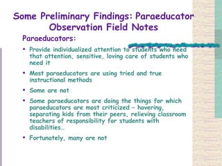 Some Preliminary Findings:   Paraeducator Observation Field Notes Paraeducators: Provide individualized attention to students who need that attention, sensitive, loving care of students who need it Most paraeducators are using tried and true instructional methods Some are not  Some paraeducators are doing the things for which paraeducators are most criticized – hovering, separating kids from their peers, relieving classroom teachers of responsibility for students with disabilities…  Fortunately, many are not  