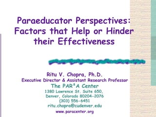 Paraeducator Perspectives: Factors that Help or Hinder their Effectiveness Ritu V. Chopra, Ph.D. Executive Director & Assistant Research Professor The PAR²A Center 1380 Lawrence St. Suite 650,  Denver, Colorado 80204-2076 (303) 556-6451 [email_address] www.paracenter.org 
