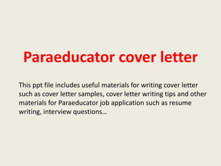 Paraeducator cover letter
This ppt file includes useful materials for writing cover letter
such as cover letter samples, cover letter writing tips and other
materials for Paraeducator job application such as resume
writing, interview questions…

 