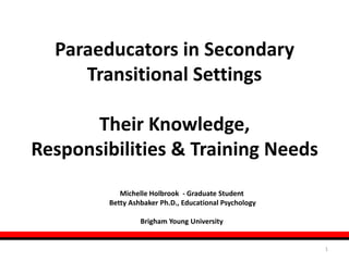 1 Paraeducators in Secondary TransitionalSettings Their Knowledge, Responsibilities & Training Needs Michelle Holbrook  - Graduate Student  Betty AshbakerPh.D., Educational Psychology Brigham Young University 
