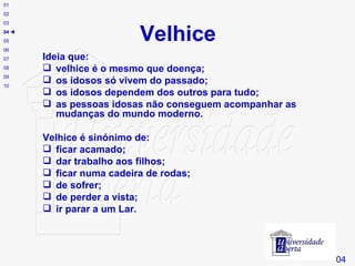 Velhice Ideia que:  velhice é o mesmo que doença;  os idosos só vivem do passado;  os idosos dependem dos outros para tudo;  as pessoas idosas não conseguem acompanhar as mudanças do mundo moderno. Velhice é sinónimo de:  ficar acamado; dar trabalho aos filhos;  ficar numa cadeira de rodas;  de sofrer; de perder a vista;  ir parar a um Lar. # 04 01 02 03 04    05 06 07 08 09 10 