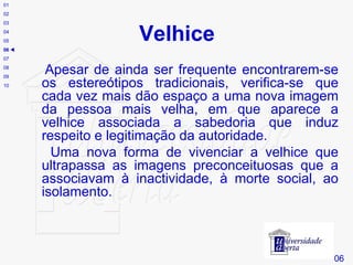 Velhice Apesar de ainda ser frequente encontrarem-se os estereótipos tradicionais, verifica-se que cada vez mais dão espaço a uma nova imagem da pessoa mais velha, em que aparece a velhice associada a sabedoria que induz respeito e legitimação da autoridade.  Uma nova forma de vivenciar a velhice que ultrapassa as imagens preconceituosas que a associavam à inactividade, à morte social, ao isolamento. # 06 01 02 03 04 05 06    07 08 09 10 