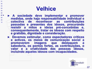 Velhice # 07 01 02 03 04 05 06 07    08 09 10 ►  A sociedade deve implementar e promover medidas, onde haja responsabilidade individual e colectiva de reconhecer as contribuições passadas e presentes dos idosos, procurando resistir a mitos e ideias pré-concebidas e, consequentemente, tratar os idosos com respeito e gratidão, dignidade e consideração. ►  Devemos estimular, como espectadores críticos e activos, os meios de comunicação social a promoverem imagens que destaquem a sabedoria, os pontos fortes, as contribuições, o valor e a criatividade das pessoas idosas, incluindo aqueles idosos com incapacidades. 