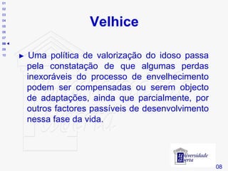 Velhice # 08 01 02 03 04 05 06 07 08    09 10 ►  Uma política de valorização do idoso passa pela constatação de que algumas perdas inexoráveis do processo de envelhecimento podem ser compensadas ou serem objecto de adaptações, ainda que parcialmente, por outros factores passíveis de desenvolvimento nessa fase da vida. 