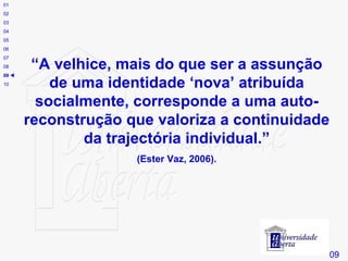 # “ A velhice, mais do que ser a assunção de uma identidade ‘nova’ atribuída socialmente, corresponde a uma auto-reconstrução que valoriza a continuidade da trajectória individual.” (Ester Vaz, 2006). 09 01 02 03 04 05 06 07 08 09    10 